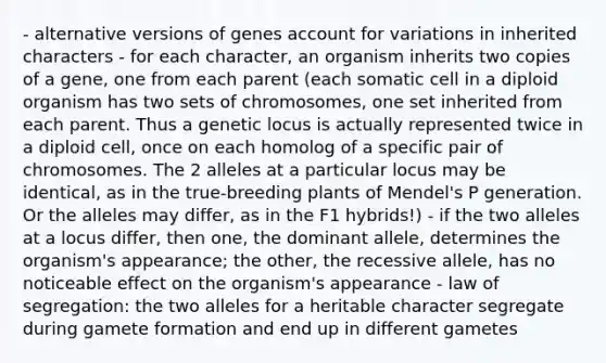 - alternative versions of genes account for variations in inherited characters - for each character, an organism inherits two copies of a gene, one from each parent (each somatic cell in a diploid organism has two sets of chromosomes, one set inherited from each parent. Thus a genetic locus is actually represented twice in a diploid cell, once on each homolog of a specific pair of chromosomes. The 2 alleles at a particular locus may be identical, as in the true-breeding plants of Mendel's P generation. Or the alleles may differ, as in the F1 hybrids!) - if the two alleles at a locus differ, then one, the dominant allele, determines the organism's appearance; the other, the recessive allele, has no noticeable effect on the organism's appearance - law of segregation: the two alleles for a heritable character segregate during gamete formation and end up in different gametes