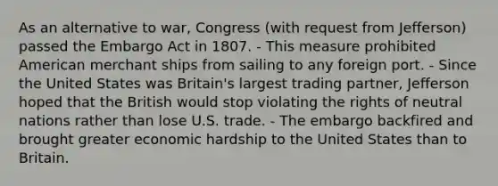 As an alternative to war, Congress (with request from Jefferson) passed the Embargo Act in 1807. - This measure prohibited American merchant ships from sailing to any foreign port. - Since the United States was Britain's largest trading partner, Jefferson hoped that the British would stop violating the rights of neutral nations rather than lose U.S. trade. - The embargo backfired and brought greater economic hardship to the United States than to Britain.