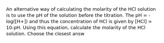 An alternative way of calculating the molarity of the HCl solution is to use the pH of the solution before the titration. The pH = -log([H+]) and thus the concentration of HCl is given by [HCl] = 10-pH. Using this equation, calculate the molarity of the HCl solution. Choose the closest answ