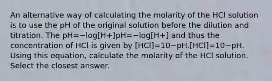 An alternative way of calculating the molarity of the HCl solution is to use the pH of the original solution before the dilution and titration. The pH=−log[H+]pH=−log⁡[H+] and thus the concentration of HCl is given by [HCl]=10−pH.[HCl]=10−pH. Using this equation, calculate the molarity of the HCl solution. Select the closest answer.