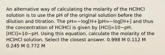 An alternative way of calculating the molarity of the HClHCl solution is to use the pH of the original solution before the dilution and titration. The pH=−log[H+]pH=−log⁡[H+] and thus the concentration of HClHCl is given by [HCl]=10−pH.[HCl]=10−pH. Using this equation, calculate the molarity of the HClHCl solution. Select the closest answer. 0.998 M 0.112 M 0.245 M 0.772 M