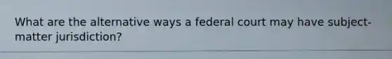 What are the alternative ways a federal court may have subject-matter jurisdiction?