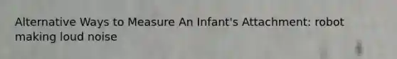 Alternative Ways to Measure An Infant's Attachment: robot making loud noise