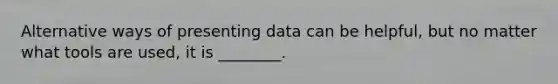 Alternative ways of presenting data can be helpful, but no matter what tools are used, it is ________.