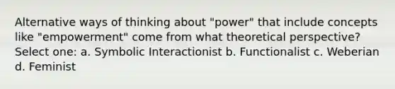 Alternative ways of thinking about "power" that include concepts like "empowerment" come from what theoretical perspective? Select one: a. Symbolic Interactionist b. Functionalist c. Weberian d. Feminist