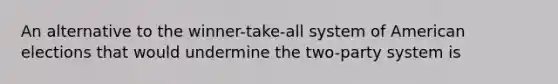 An alternative to the winner-take-all system of American elections that would undermine the two-party system is