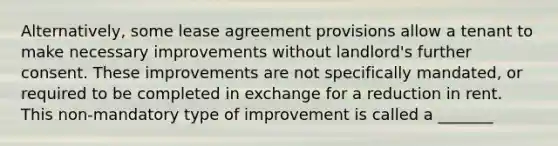 Alternatively, some lease agreement provisions allow a tenant to make necessary improvements without landlord's further consent. These improvements are not specifically mandated, or required to be completed in exchange for a reduction in rent. This non-mandatory type of improvement is called a _______