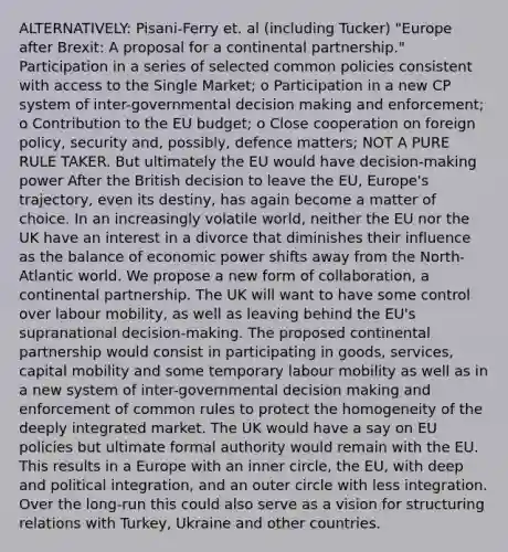 ALTERNATIVELY: Pisani-Ferry et. al (including Tucker) "Europe after Brexit: A proposal for a continental partnership." Participation in a series of selected common policies consistent with access to the Single Market; o Participation in a new CP system of inter-governmental decision making and enforcement; o Contribution to the EU budget; o Close cooperation on foreign policy, security and, possibly, defence matters; NOT A PURE RULE TAKER. But ultimately the EU would have decision-making power After the British decision to leave the EU, Europe's trajectory, even its destiny, has again become a matter of choice. In an increasingly volatile world, neither the EU nor the UK have an interest in a divorce that diminishes their influence as the balance of economic power shifts away from the North-Atlantic world. We propose a new form of collaboration, a continental partnership. The UK will want to have some control over labour mobility, as well as leaving behind the EU's supranational decision-making. The proposed continental partnership would consist in participating in goods, services, capital mobility and some temporary labour mobility as well as in a new system of inter-governmental decision making and enforcement of common rules to protect the homogeneity of the deeply integrated market. The UK would have a say on EU policies but ultimate formal authority would remain with the EU. This results in a Europe with an inner circle, the EU, with deep and political integration, and an outer circle with less integration. Over the long-run this could also serve as a vision for structuring relations with Turkey, Ukraine and other countries.