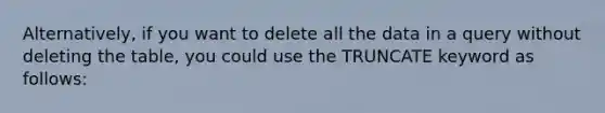 Alternatively, if you want to delete all the data in a query without deleting the table, you could use the TRUNCATE keyword as follows: