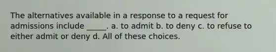 The alternatives available in a response to a request for admissions include _____. a. to admit b. to deny c. to refuse to either admit or deny d. All of these choices.