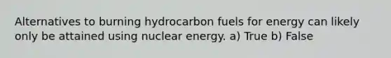 Alternatives to burning hydrocarbon fuels for energy can likely only be attained using nuclear energy. a) True b) False