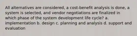 All alternatives are considered, a cost-benefit analysis is done, a system is selected, and vendor negotiations are finalized in which phase of the system development life cycle? a. implementation b. design c. planning and analysis d. support and evaluation