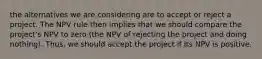 the alternatives we are considering are to accept or reject a project. The NPV rule then implies that we should compare the project's NPV to zero (the NPV of rejecting the project and doing nothing). Thus, we should accept the project if its NPV is positive.