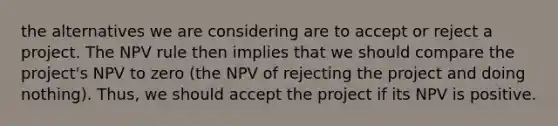 the alternatives we are considering are to accept or reject a project. The NPV rule then implies that we should compare the project's NPV to zero (the NPV of rejecting the project and doing nothing). Thus, we should accept the project if its NPV is positive.