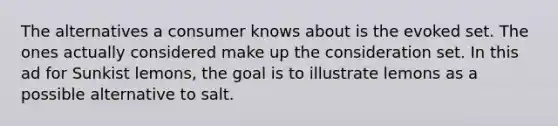 The alternatives a consumer knows about is the evoked set. The ones actually considered make up the consideration set. In this ad for Sunkist lemons, the goal is to illustrate lemons as a possible alternative to salt.