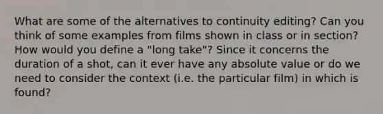 What are some of the alternatives to continuity editing? Can you think of some examples from films shown in class or in section? How would you define a "long take"? Since it concerns the duration of a shot, can it ever have any absolute value or do we need to consider the context (i.e. the particular film) in which is found?