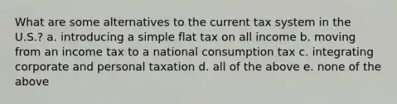 What are some alternatives to the current tax system in the U.S.? a. introducing a simple flat tax on all income b. moving from an income tax to a national consumption tax c. integrating corporate and personal taxation d. all of the above e. none of the above