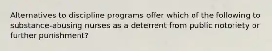 Alternatives to discipline programs offer which of the following to substance-abusing nurses as a deterrent from public notoriety or further punishment?