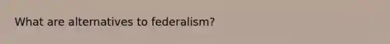 What are alternatives to federalism?