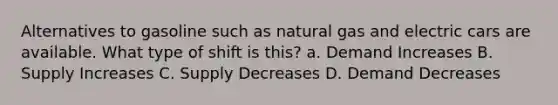 Alternatives to gasoline such as natural gas and electric cars are available. What type of shift is this? a. Demand Increases B. Supply Increases C. Supply Decreases D. Demand Decreases