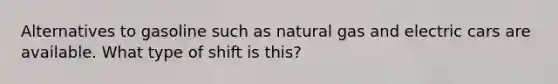 Alternatives to gasoline such as natural gas and electric cars are available. What type of shift is this?