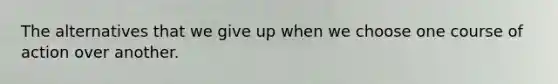 The alternatives that we give up when we choose one course of action over another.