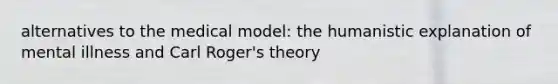 alternatives to the medical model: the humanistic explanation of mental illness and Carl Roger's theory