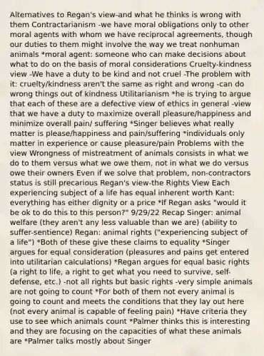 Alternatives to Regan's view-and what he thinks is wrong with them Contractarianism -we have moral obligations only to other moral agents with whom we have reciprocal agreements, though our duties to them might involve the way we treat nonhuman animals *moral agent: someone who can make decisions about what to do on the basis of moral considerations Cruelty-kindness view -We have a duty to be kind and not cruel -The problem with it: cruelty/kindness aren't the same as right and wrong -can do wrong things out of kindness Utilitarianism *he is trying to argue that each of these are a defective view of ethics in general -view that we have a duty to maximize overall pleasure/happiness and minimize overall pain/ suffering *Singer believes what really matter is please/happiness and pain/suffering *individuals only matter in experience or cause pleasure/pain Problems with the view Wrongness of mistreatment of animals consists in what we do to them versus what we owe them, not in what we do versus owe their owners Even if we solve that problem, non-contractors status is still precarious Regan's view-the Rights View Each experiencing subject of a life has equal inherent worth Kant: everything has either dignity or a price *If Regan asks "would it be ok to do this to this person?" 9/29/22 Recap Singer: animal welfare (they aren't any less valuable than we are) (ability to suffer-sentience) Regan: animal rights ("experiencing subject of a life") *Both of these give these claims to equality *Singer argues for equal consideration (pleasures and pains get entered into utilitarian calculations) *Regan argues for equal basic rights (a right to life, a right to get what you need to survive, self-defense, etc.) -not all rights but basic rights -very simple animals are not going to count *For both of them not every animal is going to count and meets the conditions that they lay out here (not every animal is capable of feeling pain) *Have criteria they use to see which animals count *Palmer thinks this is interesting and they are focusing on the capacities of what these animals are *Palmer talks mostly about Singer