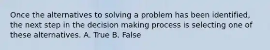 Once the alternatives to solving a problem has been identified, the next step in the decision making process is selecting one of these alternatives. A. True B. False