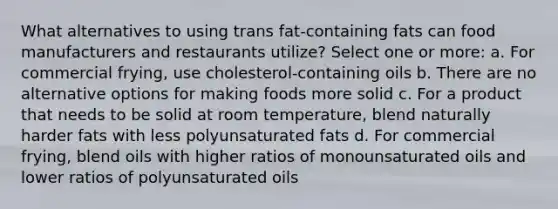 What alternatives to using trans fat-containing fats can food manufacturers and restaurants utilize? Select one or more: a. For commercial frying, use cholesterol-containing oils b. There are no alternative options for making foods more solid c. For a product that needs to be solid at room temperature, blend naturally harder fats with less polyunsaturated fats d. For commercial frying, blend oils with higher ratios of monounsaturated oils and lower ratios of polyunsaturated oils