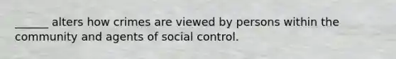 ______ alters how crimes are viewed by persons within the community and agents of social control.