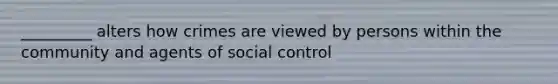 _________ alters how crimes are viewed by persons within the community and agents of social control