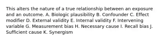 This alters the nature of a true relationship between an exposure and an outcome. A. Biologic plausibility B. Confounder C. Effect modifier D. External validity E. Internal validity F. Intervening variable G. Measurement bias H. Necessary cause I. Recall bias J. Sufficient cause K. Synergism