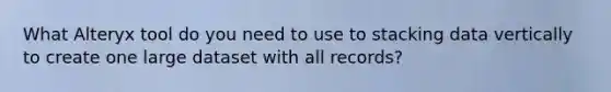 What Alteryx tool do you need to use to stacking data vertically to create one large dataset with all records?