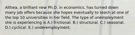 Althea, a brilliant new Ph.D. in economics, has turned down many job offers because she hopes eventually to teach at one of the top 10 universities in her field. The type of unemployment she is experiencing is A.) frictional. B.) structural. C.) seasonal. D.) cyclical. E.) underemployment.