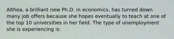 Althea, a brilliant new Ph.D. in economics, has turned down many job offers because she hopes eventually to teach at one of the top 10 universities in her field. The type of unemployment she is experiencing is: