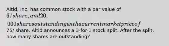 Altid, Inc. has common stock with a par value of 6/share, and 20,000 shares outstanding with a current market price of75/ share. Altid announces a 3-for-1 stock split. After the split, how many shares are outstanding?