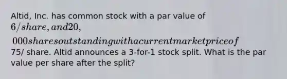 Altid, Inc. has common stock with a par value of 6/share, and 20,000 shares outstanding with a current market price of75/ share. Altid announces a 3-for-1 stock split. What is the par value per share after the split?