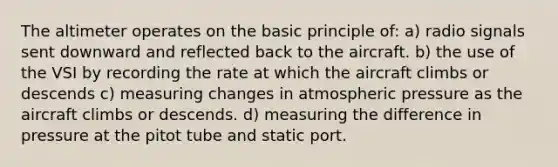 The altimeter operates on the basic principle of: a) radio signals sent downward and reflected back to the aircraft. b) the use of the VSI by recording the rate at which the aircraft climbs or descends c) measuring changes in atmospheric pressure as the aircraft climbs or descends. d) measuring the difference in pressure at the pitot tube and static port.