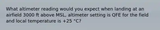 What altimeter reading would you expect when landing at an airfield 3000 ft above MSL, altimeter setting is QFE for the field and local temperature is +25 °C?