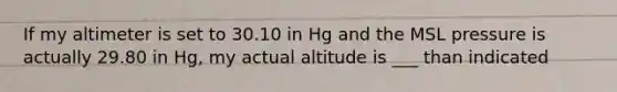 If my altimeter is set to 30.10 in Hg and the MSL pressure is actually 29.80 in Hg, my actual altitude is ___ than indicated