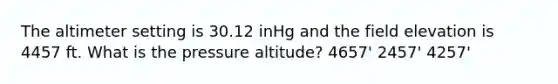 The altimeter setting is 30.12 inHg and the field elevation is 4457 ft. What is the pressure altitude? 4657' 2457' 4257'