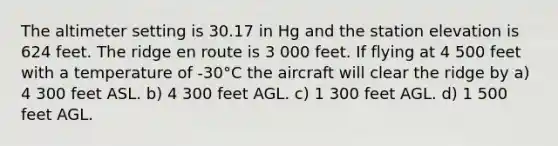 The altimeter setting is 30.17 in Hg and the station elevation is 624 feet. The ridge en route is 3 000 feet. If flying at 4 500 feet with a temperature of -30°C the aircraft will clear the ridge by a) 4 300 feet ASL. b) 4 300 feet AGL. c) 1 300 feet AGL. d) 1 500 feet AGL.