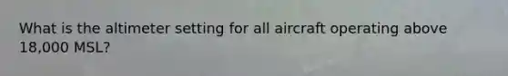 What is the altimeter setting for all aircraft operating above 18,000 MSL?