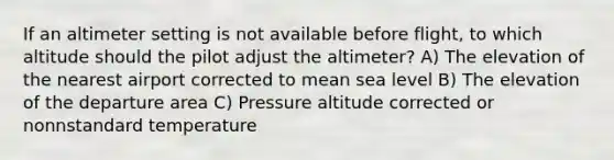 If an altimeter setting is not available before flight, to which altitude should the pilot adjust the altimeter? A) The elevation of the nearest airport corrected to mean sea level B) The elevation of the departure area C) Pressure altitude corrected or nonnstandard temperature