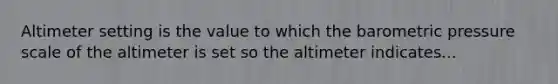 Altimeter setting is the value to which the barometric pressure scale of the altimeter is set so the altimeter indicates...