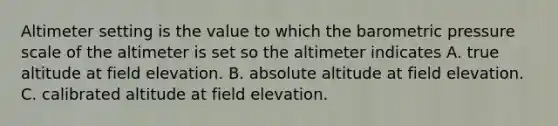 Altimeter setting is the value to which the barometric pressure scale of the altimeter is set so the altimeter indicates A. true altitude at field elevation. B. absolute altitude at field elevation. C. calibrated altitude at field elevation.