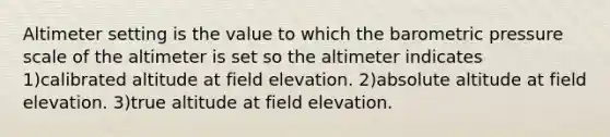 Altimeter setting is the value to which the barometric pressure scale of the altimeter is set so the altimeter indicates 1)calibrated altitude at field elevation. 2)absolute altitude at field elevation. 3)true altitude at field elevation.