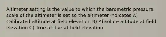 Altimeter setting is the value to which the barometric pressure scale of the altimeter is set so the altimeter indicates A) Calibrated altitude at field elevation B) Absolute altitude at field elevation C) True altitue at field elevation