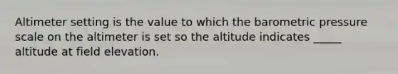 Altimeter setting is the value to which the barometric pressure scale on the altimeter is set so the altitude indicates _____ altitude at field elevation.